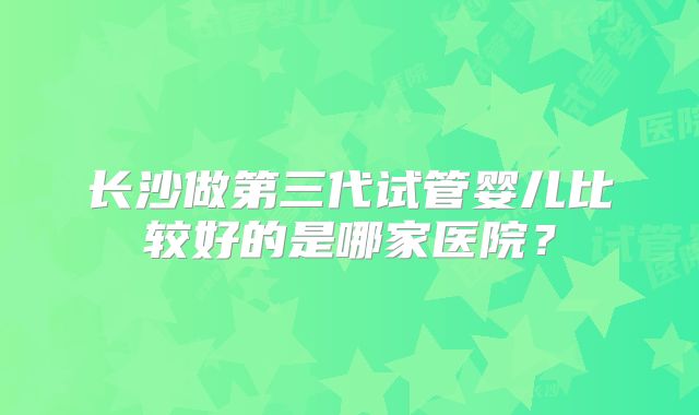 长沙做第三代试管婴儿比较好的是哪家医院？