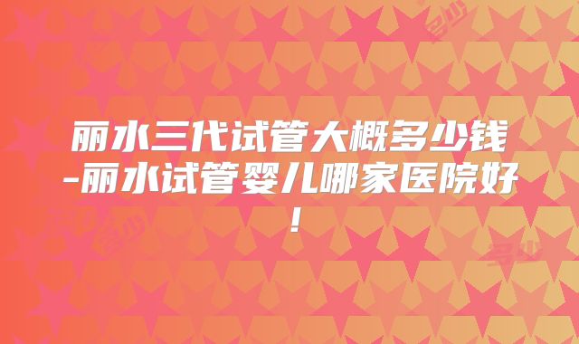 丽水三代试管大概多少钱-丽水试管婴儿哪家医院好！