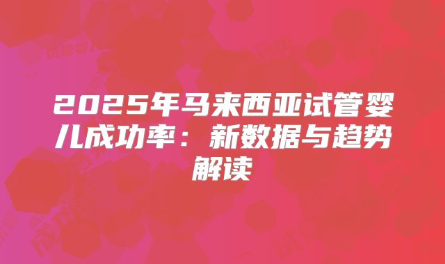 2025年马来西亚试管婴儿成功率：新数据与趋势解读