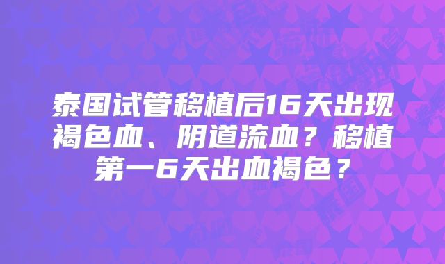 泰国试管移植后16天出现褐色血、阴道流血？移植第一6天出血褐色？