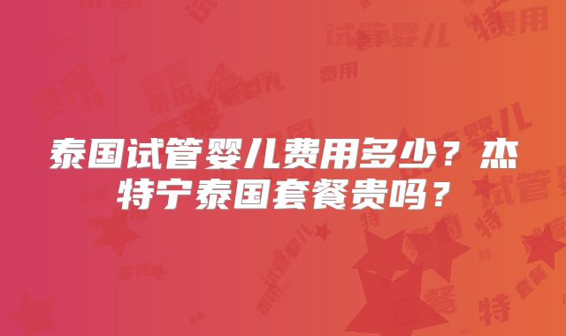 泰国试管婴儿费用多少？杰特宁泰国套餐贵吗？