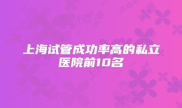 上海试管成功率高的私立医院前10名