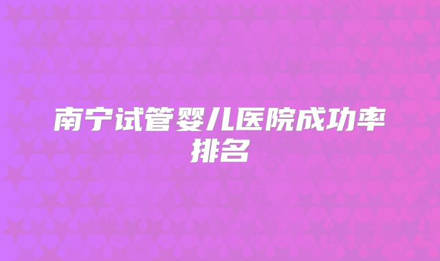 南宁试管婴儿医院成功率排名