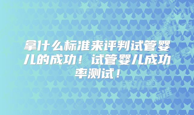 拿什么标准来评判试管婴儿的成功！试管婴儿成功率测试！