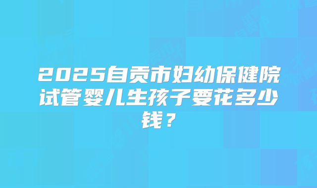 2025自贡市妇幼保健院试管婴儿生孩子要花多少钱？