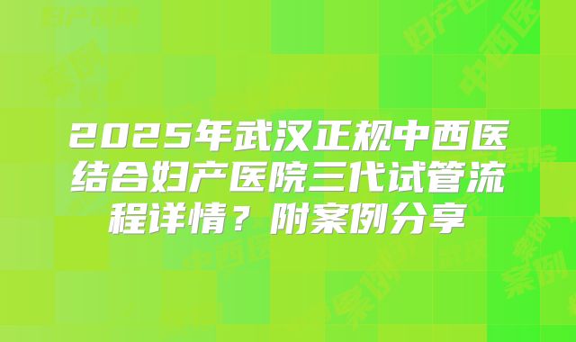 2025年武汉正规中西医结合妇产医院三代试管流程详情?附案例分享