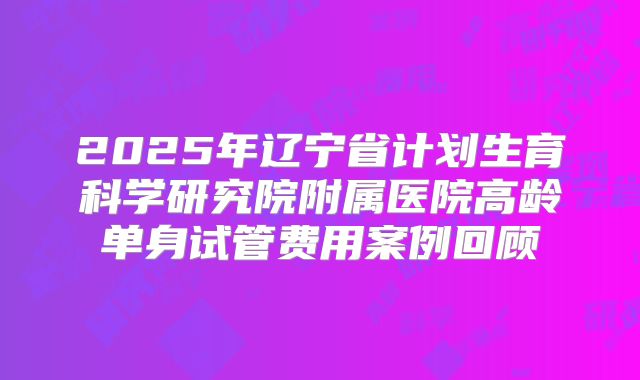 2025年辽宁省计划生育科学研究院附属医院高龄单身试管费用案例回顾