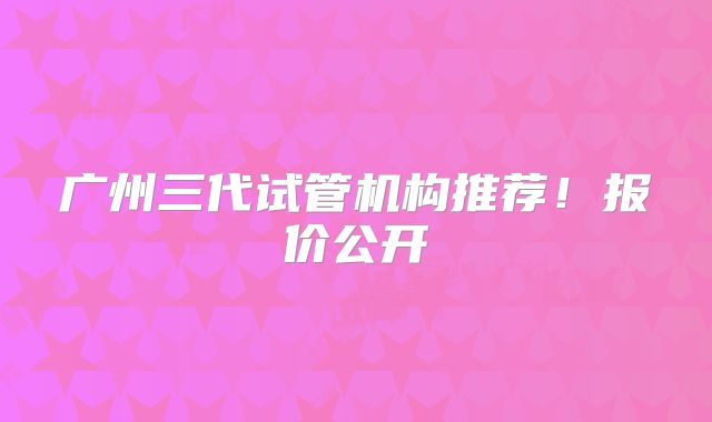 广州三代试管机构推荐!报价公开