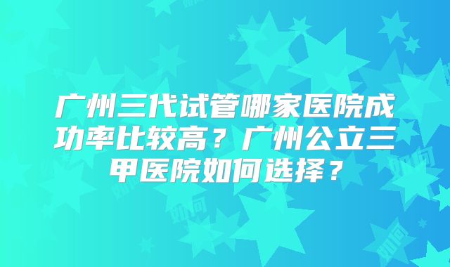 广州三代试管哪家医院成功率比较高？广州公立三甲医院如何选择？
