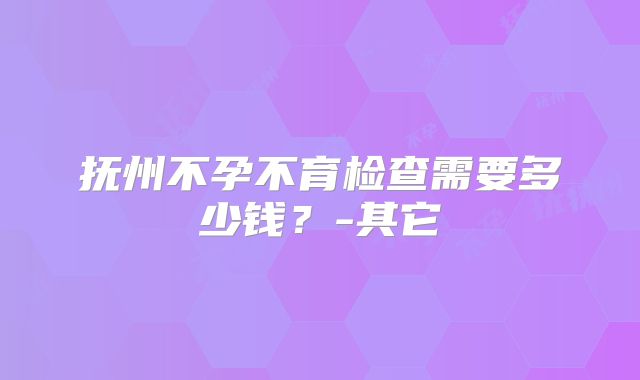 抚州不孕不育检查需要多少钱？-其它