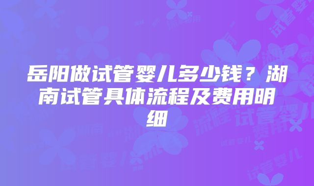 岳阳做试管婴儿多少钱？湖南试管具体流程及费用明细