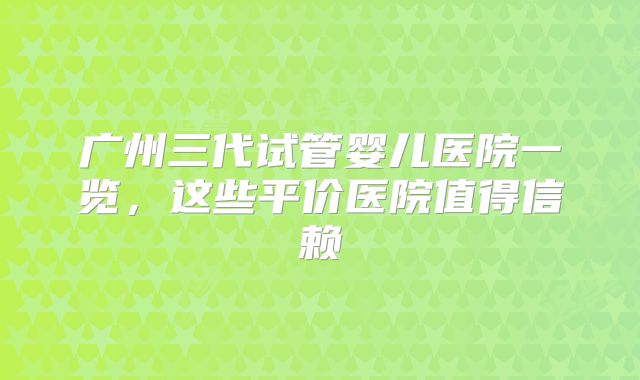 广州三代试管婴儿医院一览，这些平价医院值得信赖