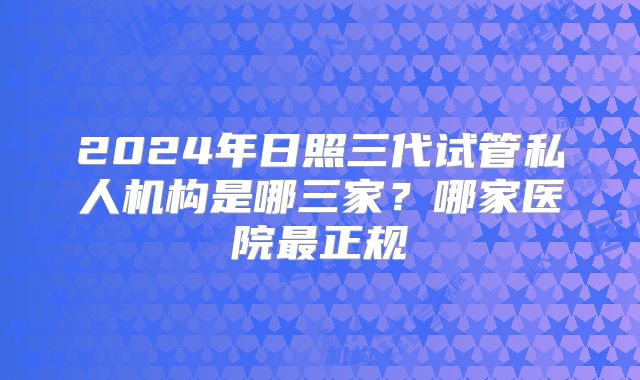 2024年日照三代试管私人机构是哪三家？哪家医院最正规