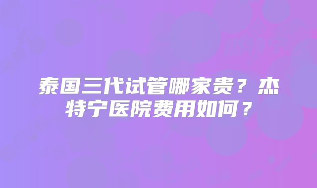泰国三代试管哪家贵？杰特宁医院费用如何？