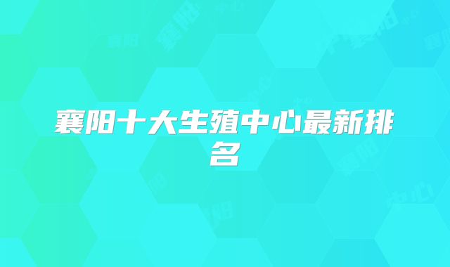 襄阳十大生殖中心最新排名
