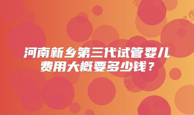 河南新乡第三代试管婴儿费用大概要多少钱？