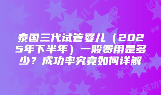 泰国三代试管婴儿（2025年下半年）一般费用是多少？成功率究竟如何详解