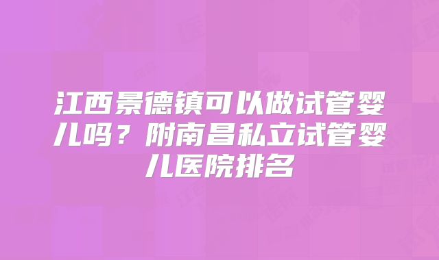 江西景德镇可以做试管婴儿吗?附南昌私立试管婴儿医院排名