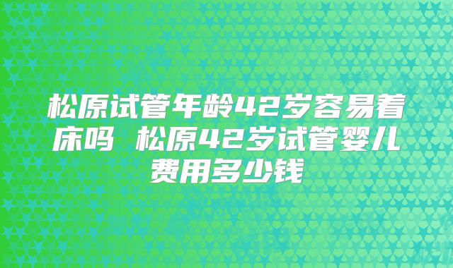 松原试管年龄42岁容易着床吗 松原42岁试管婴儿费用多少钱