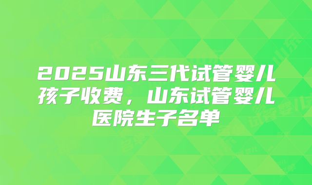 2025山东三代试管婴儿孩子收费，山东试管婴儿医院生子名单