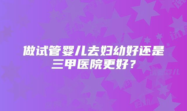 做试管婴儿去妇幼好还是三甲医院更好？