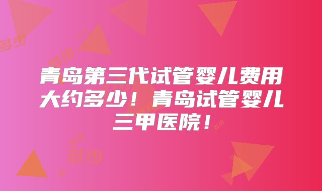 青岛第三代试管婴儿费用大约多少！青岛试管婴儿三甲医院！