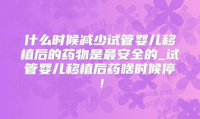 什么时候减少试管婴儿移植后的药物是最安全的_试管婴儿移植后药啥时候停!