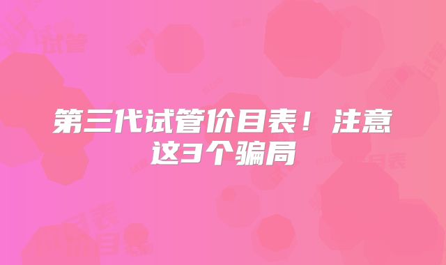 第三代试管价目表！注意这3个骗局