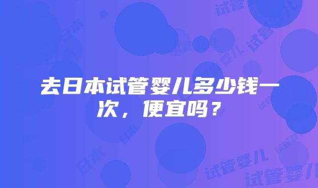 去日本试管婴儿多少钱一次，便宜吗？