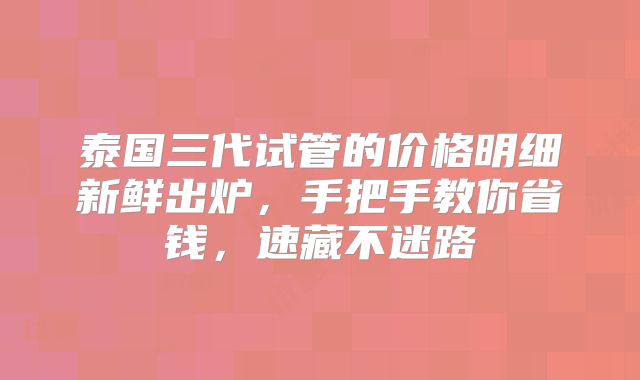 泰国三代试管的价格明细新鲜出炉，手把手教你省钱，速藏不迷路