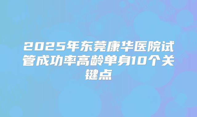 2025年东莞康华医院试管成功率高龄单身10个关键点
