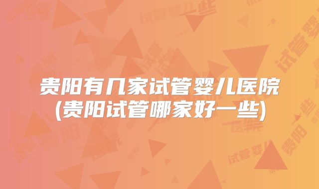 贵阳有几家试管婴儿医院(贵阳试管哪家好一些)