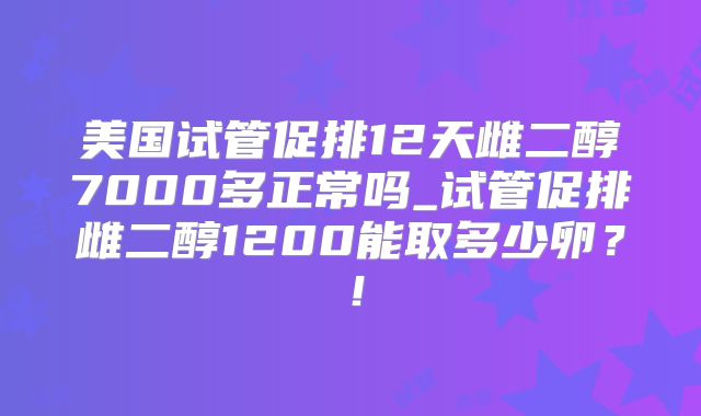 美国试管促排12天雌二醇7000多正常吗_试管促排雌二醇1200能取多少卵？！