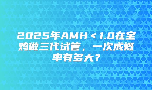 2025年AMH＜1.0在宝鸡做三代试管，一次成概率有多大？