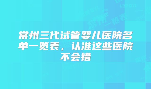 常州三代试管婴儿医院名单一览表,认准这些医院不会错