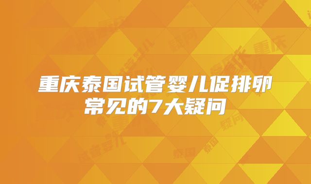 重庆泰国试管婴儿促排卵常见的7大疑问