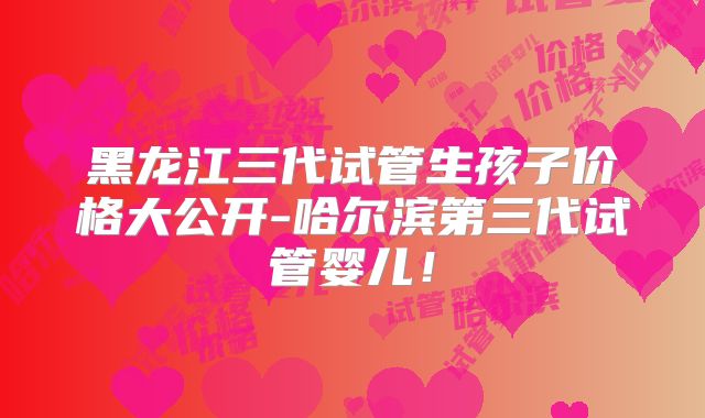 黑龙江三代试管生孩子价格大公开-哈尔滨第三代试管婴儿！