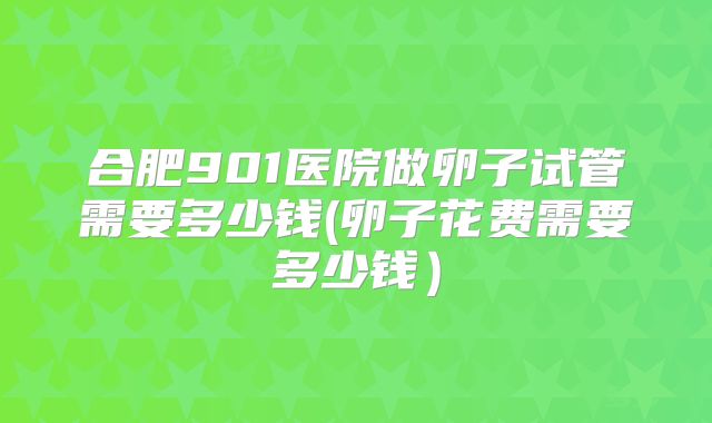 合肥901医院做卵子试管需要多少钱(卵子花费需要多少钱）