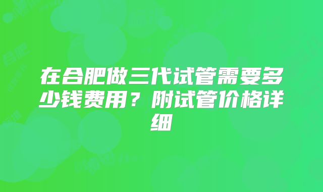 在合肥做三代试管需要多少钱费用？附试管价格详细
