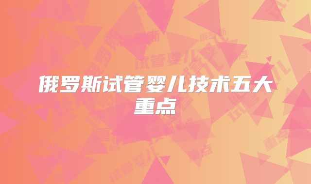 俄罗斯试管婴儿技术五大重点