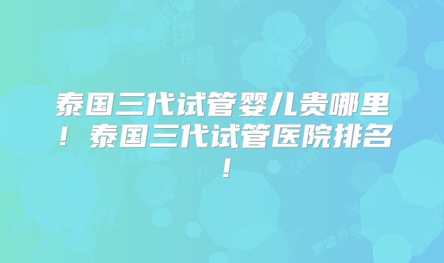 泰国三代试管婴儿贵哪里！泰国三代试管医院排名！