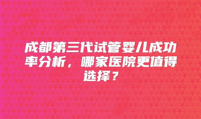 成都第三代试管婴儿成功率分析，哪家医院更值得选择？