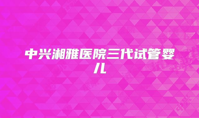 中兴湘雅医院三代试管婴儿