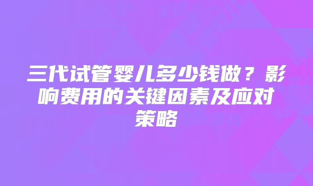 三代试管婴儿多少钱做？影响费用的关键因素及应对策略