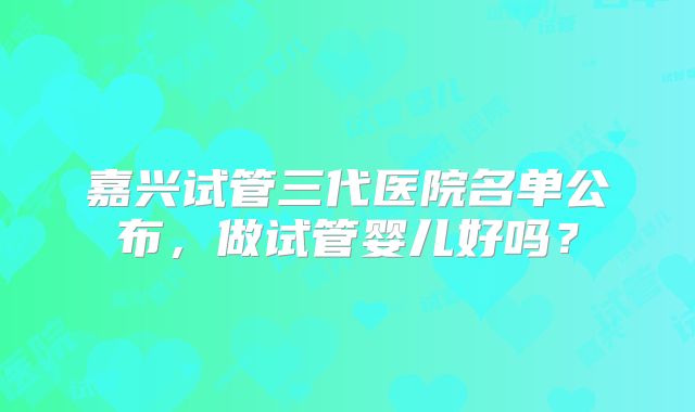 嘉兴试管三代医院名单公布，做试管婴儿好吗？