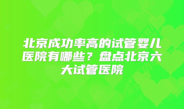 北京成功率高的试管婴儿医院有哪些？盘点北京六大试管医院