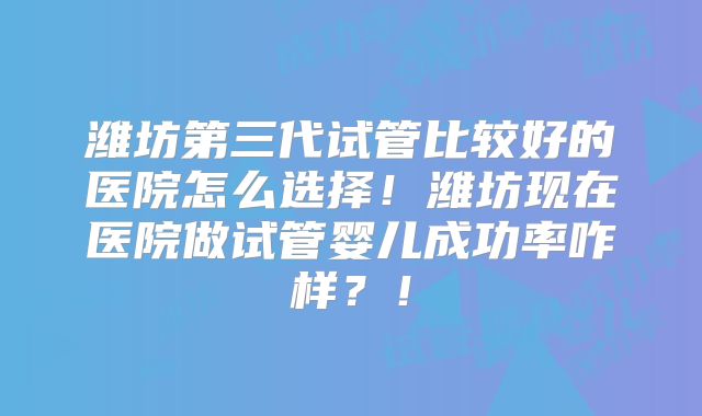 潍坊第三代试管比较好的医院怎么选择!潍坊现在医院做试管婴儿成功率咋样?!