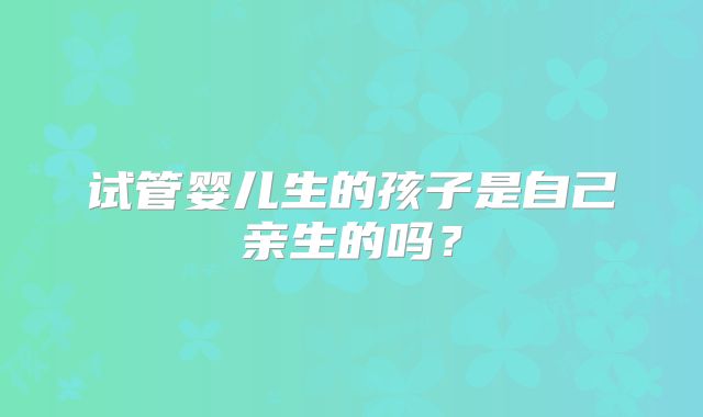 试管婴儿生的孩子是自己亲生的吗?