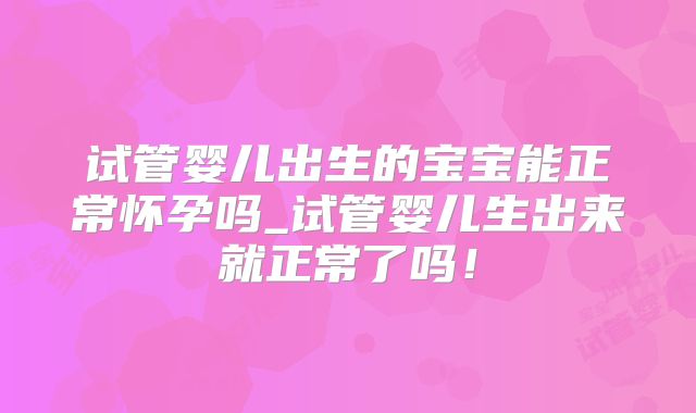 试管婴儿出生的宝宝能正常怀孕吗_试管婴儿生出来就正常了吗!