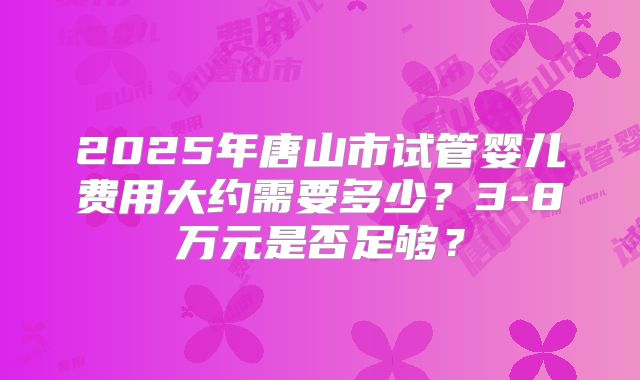 2025年唐山市试管婴儿费用大约需要多少？3-8万元是否足够？
